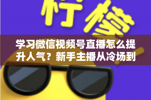 学习微信视频号直播怎么提升人气？新手主播从冷场到爆满的实战全攻略