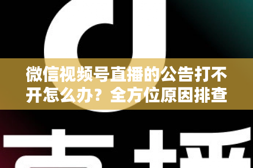 微信视频号直播的公告打不开怎么办？全方位原因排查与高效解决指南