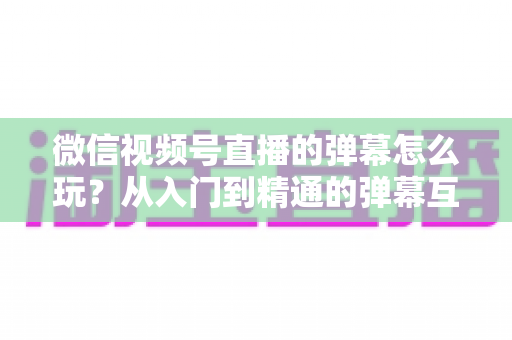 微信视频号直播的弹幕怎么玩?从入门到精通的弹幕互动全攻略 微信视频号直播的弹幕怎么玩?从入门到精通的弹幕互动全攻略