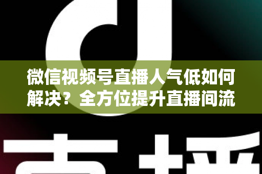 微信视频号直播人气低如何解决？全方位提升直播间流量与人气的实战指南