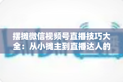 摆摊微信视频号直播技巧大全：从小摊主到直播达人的实战指南