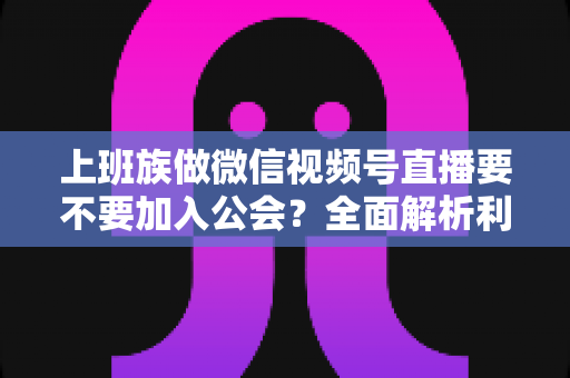 上班族做微信视频号直播要不要加入公会？全面解析利弊与避坑指南