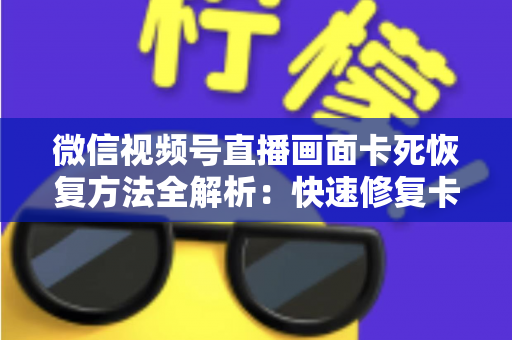 微信视频号直播画面卡死恢复方法全解析：快速修复卡顿与冻结画面的实用指南
