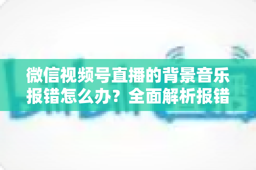 微信视频号直播的背景音乐报错怎么办?全面解析报错原因与实用解决方案 微信视频号直播的背景音乐报错怎么办?全面解析报错原因与实用解决方案