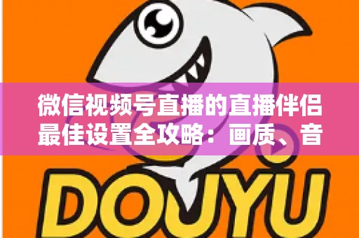 微信视频号直播的直播伴侣最佳设置全攻略：画质、音质与流畅度一次调到位