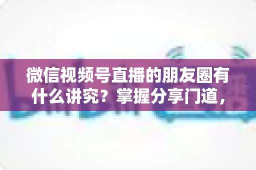 微信视频号直播的朋友圈有什么讲究?掌握分享门道,让直播间人气与转化双提升 微信视频号直播的朋友圈有什么讲究?掌握分享门道,让直播间人气与转化双提升