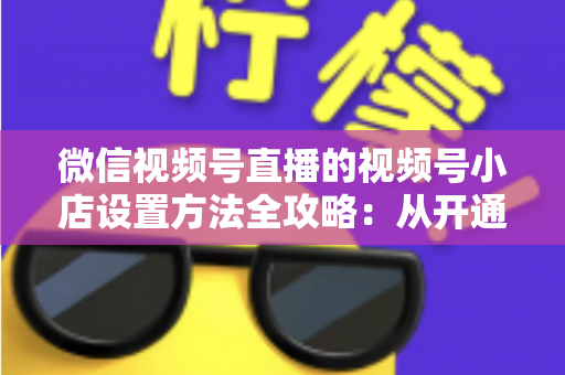 微信视频号直播的视频号小店设置方法全攻略:从开通到挂货一键打通高转化带货路径 微信视频号直播的视频号小店设置方法全攻略:从开通到挂货一键打通高转化带货路径