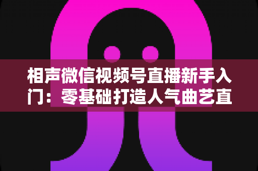 相声微信视频号直播新手入门：零基础打造人气曲艺直播间的完整攻略