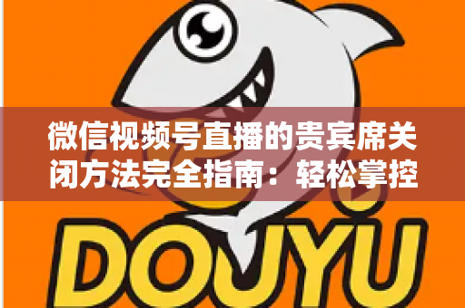 微信视频号直播的贵宾席关闭方法完全指南:轻松掌控直播间布局与互动体验 微信视频号直播的贵宾席关闭方法完全指南:轻松掌控直播间布局与互动体验