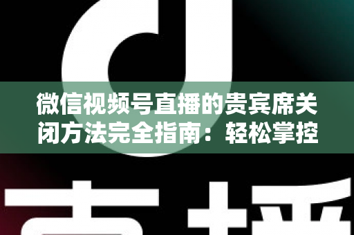 微信视频号直播的贵宾席关闭方法完全指南：轻松掌控直播间布局与互动体验