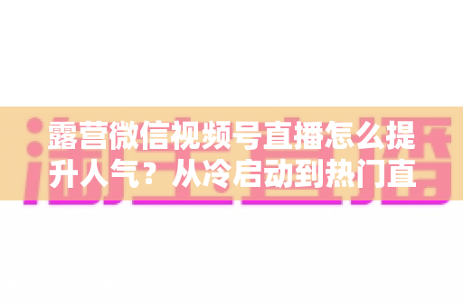 露营微信视频号直播怎么提升人气？从冷启动到热门直播间的全方位实战运营指南