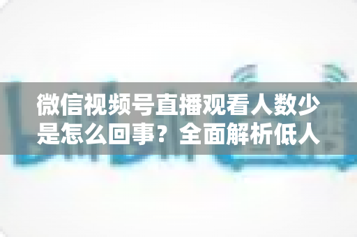 微信视频号直播观看人数少是怎么回事？全面解析低人气根源与破局涨流量实战方法