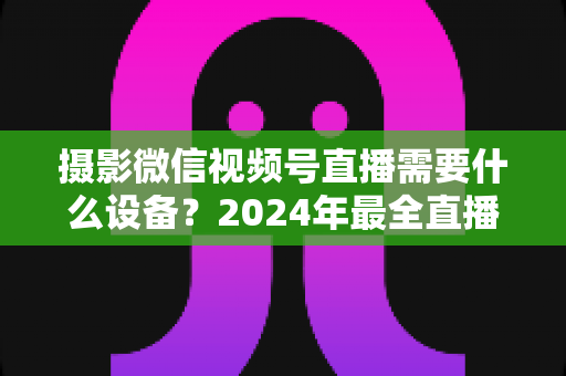 摄影微信视频号直播需要什么设备？2024年最全直播装备清单与选购避坑指南