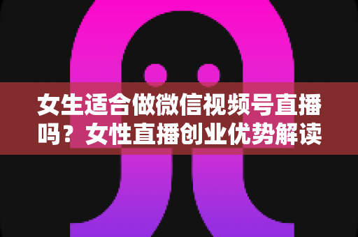 女生适合做微信视频号直播吗?女性直播创业优势解读与新手起号全攻略 女生适合做微信视频号直播吗?女性直播创业优势解读与新手起号全攻略