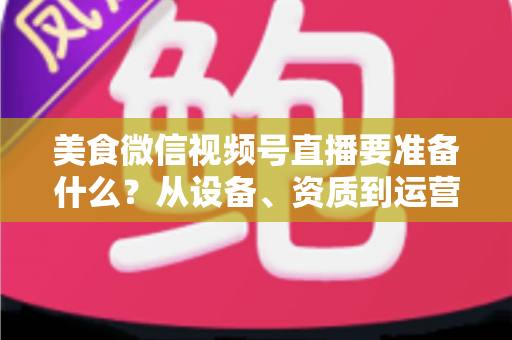 美食微信视频号直播要准备什么?从设备、资质到运营的全流程准备清单深度解析 美食微信视频号直播要准备什么?从设备、资质到运营的全流程准备清单深度解析