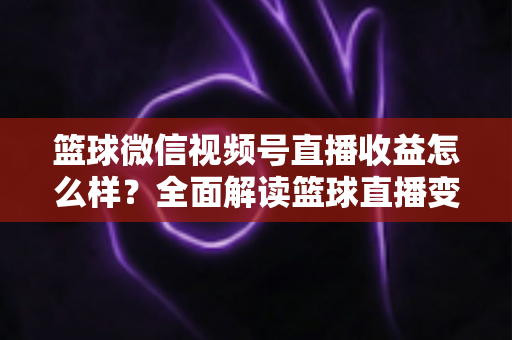 篮球微信视频号直播收益怎么样?全面解读篮球直播变现渠道与真实收入水平 篮球微信视频号直播收益怎么样?全面解读篮球直播变现渠道与真实收入水平