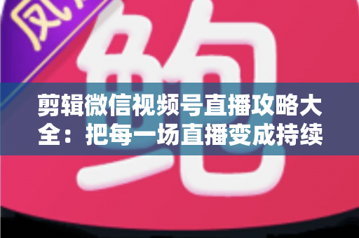 剪辑微信视频号直播攻略大全：把每一场直播变成持续涨粉的爆款素材库