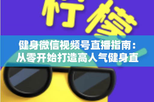 健身微信视频号直播指南：从零开始打造高人气健身直播间的完整实战攻略