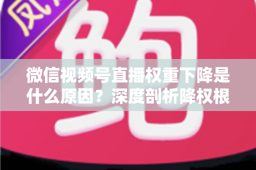 微信视频号直播权重下降是什么原因？深度剖析降权根源与高效恢复流量的完整运营指南