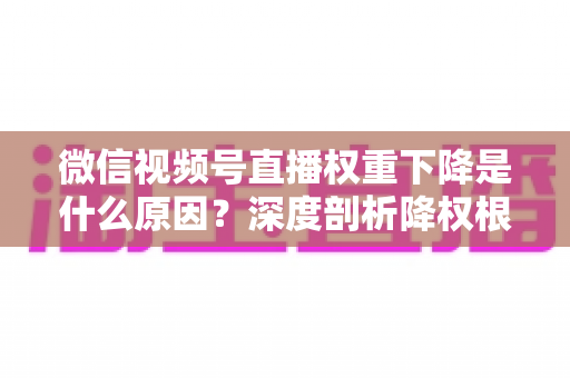 微信视频号直播权重下降是什么原因？深度剖析降权根源与高效恢复流量的完整运营指南