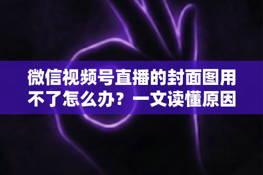 微信视频号直播的封面图用不了怎么办？一文读懂原因与高效解决方法