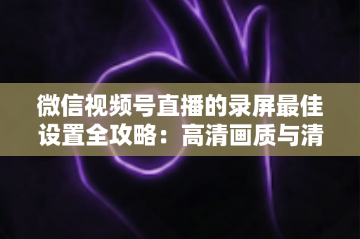 微信视频号直播的录屏最佳设置全攻略：高清画质与清晰声音一步到位