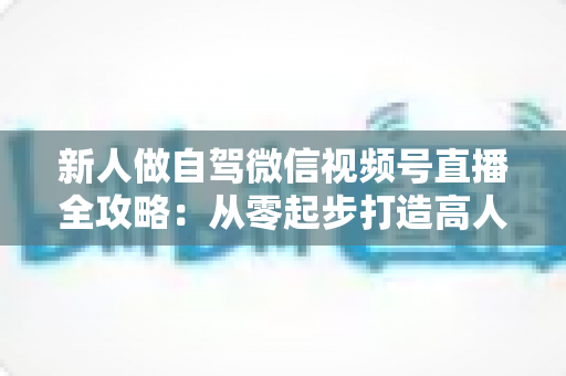 新人做自驾微信视频号直播全攻略:从零起步打造高人气旅途直播间 新人做自驾微信视频号直播全攻略:从零起步打造高人气旅途直播间