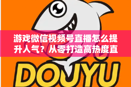 游戏微信视频号直播怎么提升人气?从零打造高热度直播间的完整攻略 游戏微信视频号直播怎么提升人气?从零打造高热度直播间的完整攻略