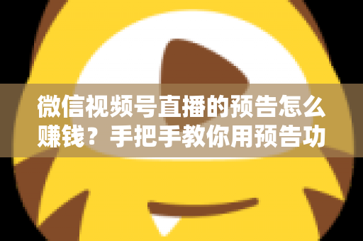 微信视频号直播的预告怎么赚钱？手把手教你用预告功能撬动直播变现红利