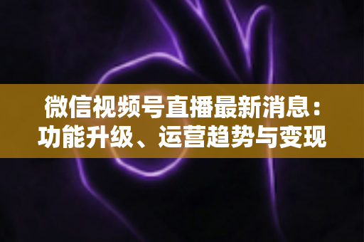 微信视频号直播最新消息：功能升级、运营趋势与变现机遇全解析
