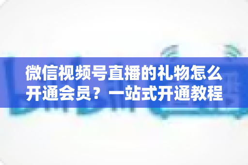 微信视频号直播的礼物怎么开通会员？一站式开通教程与收益规则全解析