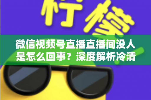 微信视频号直播直播间没人是怎么回事？深度解析冷清直播间的背后原因与高效引流实战指南