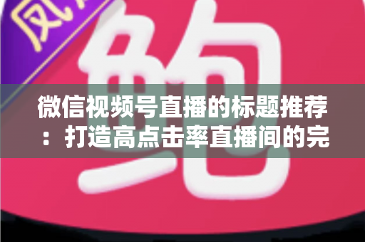 微信视频号直播的标题推荐：打造高点击率直播间的完整攻略