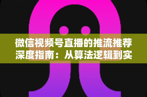 微信视频号直播的推流推荐深度指南：从算法逻辑到实操技巧，助你直播间流量持续增长