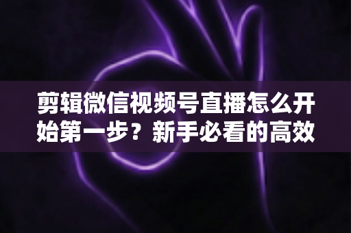 剪辑微信视频号直播怎么开始第一步？新手必看的高效剪辑入门指南与实操技巧