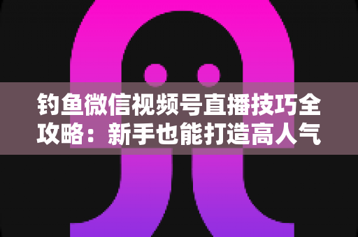 钓鱼微信视频号直播技巧全攻略:新手也能打造高人气钓鱼直播间 钓鱼微信视频号直播技巧全攻略:新手也能打造高人气钓鱼直播间