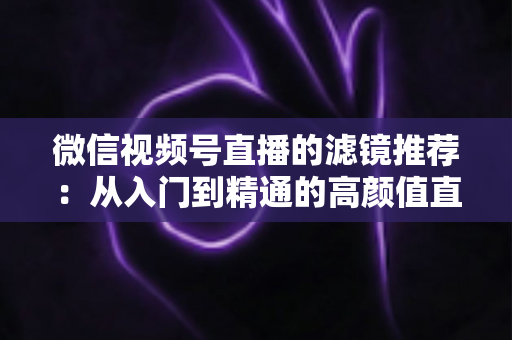 微信视频号直播的滤镜推荐：从入门到精通的高颜值直播指南