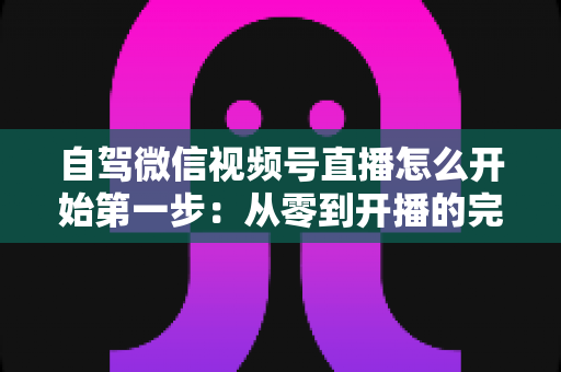 自驾微信视频号直播怎么开始第一步:从零到开播的完整新手指南 自驾微信视频号直播怎么开始第一步:从零到开播的完整新手指南