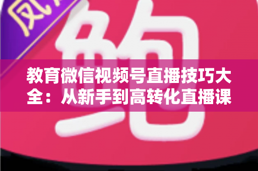 教育微信视频号直播技巧大全：从新手到高转化直播课堂的实战指南