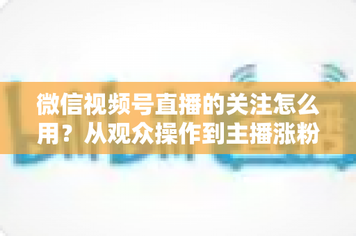 微信视频号直播的关注怎么用？从观众操作到主播涨粉的全流程实战指南