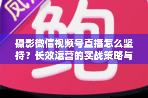 摄影微信视频号直播怎么坚持？长效运营的实战策略与心态修炼全指南