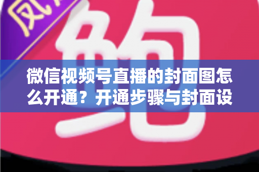 微信视频号直播的封面图怎么开通?开通步骤与封面设计技巧全解析 微信视频号直播的封面图怎么开通?开通步骤与封面设计技巧全解析