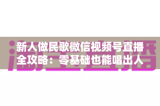 新人做民歌微信视频号直播全攻略:零基础也能唱出人气与收益 新人做民歌微信视频号直播全攻略:零基础也能唱出人气与收益