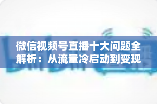 微信视频号直播十大问题全解析：从流量冷启动到变现困局的实战避坑指南