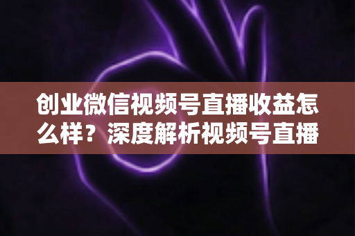 创业微信视频号直播收益怎么样？深度解析视频号直播创业的真实收入与赚钱前景