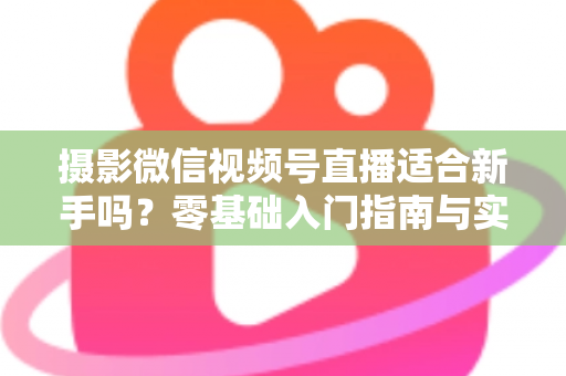 摄影微信视频号直播适合新手吗？零基础入门指南与实战建议