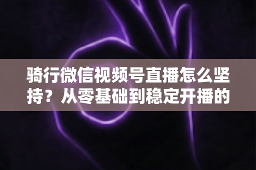骑行微信视频号直播怎么坚持？从零基础到稳定开播的全方位实战指南