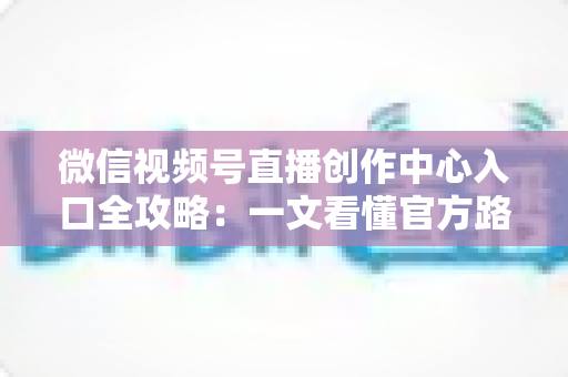 微信视频号直播创作中心入口全攻略：一文看懂官方路径、开通条件与高效运营技巧