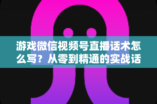游戏微信视频号直播话术怎么写?从零到精通的实战话术写作全攻略 游戏微信视频号直播话术怎么写?从零到精通的实战话术写作全攻略