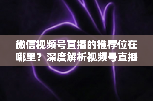 微信视频号直播的推荐位在哪里？深度解析视频号直播流量入口与推荐机制全攻略